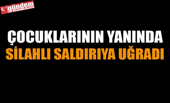 ÇOCUKLARININ YANINDA SİLAHLI SALDIRIYA UĞRADI