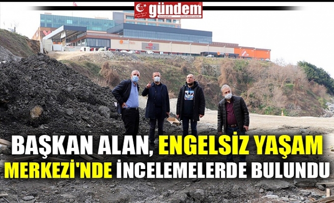 BAŞKAN ALAN, ENGELSİZ YAŞAM MERKEZİ'NDE İNCELEMELERDE BULUNDU