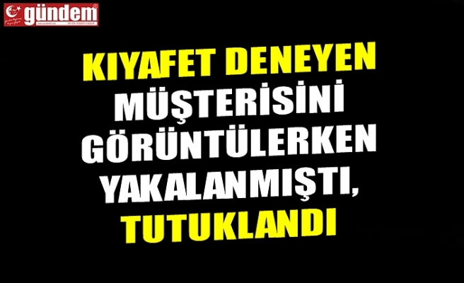 KIYAFET DENEYEN MÜŞTERİSİNİ GÖRÜNTÜLERKEN YAKALANMIŞTI, TUTUKLANDI