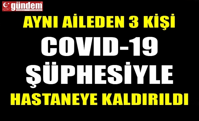 AYNI AİLEDEN 3 KİŞİ COVID-19 ŞÜPHESİYLE HASTANEYE KALDIRILDI