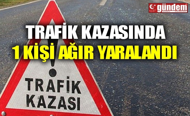 TRAFİK KAZASINDA 1 KİŞİ AĞIR YARALANDI