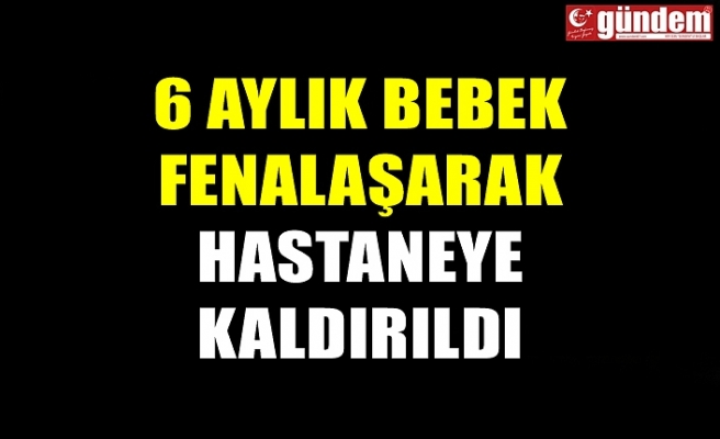 6 AYLIK BEBEK FENALAŞARAK HASTANEYE KALDIRILDI