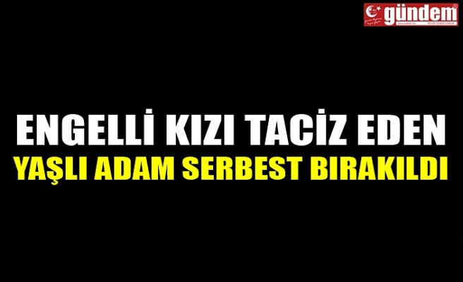 ENGELLİ KIZI TACİZ EDEN YAŞLI ADAM SERBEST BIRAKILDI